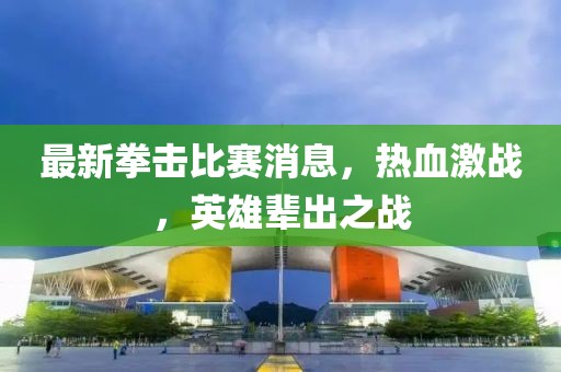 最新拳击比赛消息，热血激战，英雄辈出之战
