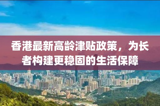 香港最新高龄津贴政策，为长者构建更稳固的生活保障