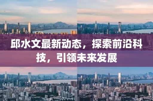 邱水文最新动态，探索前沿科技，引领未来发展
