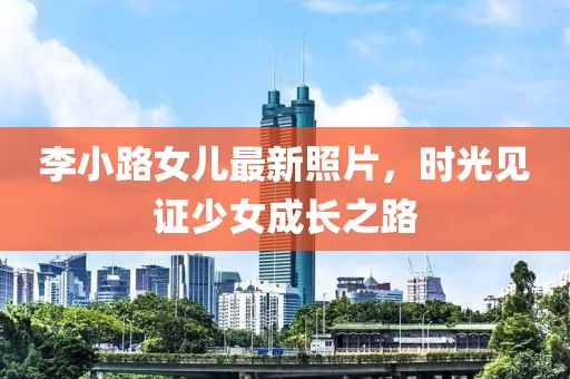 李小路女儿最新照片，时光见证少女成长之路