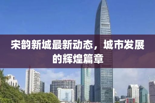 宋韵新城最新动态，城市发展的辉煌篇章