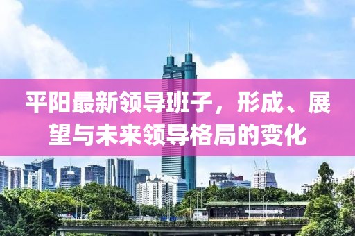 平阳最新领导班子，形成、展望与未来领导格局的变化