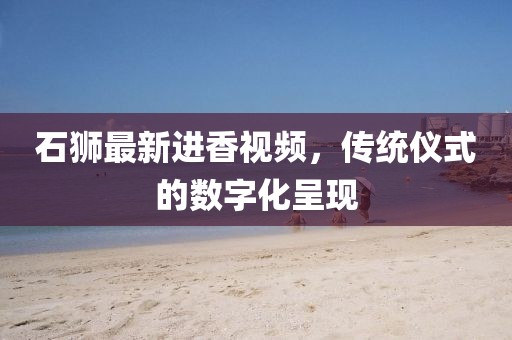 石狮最新进香视频，传统仪式的数字化呈现