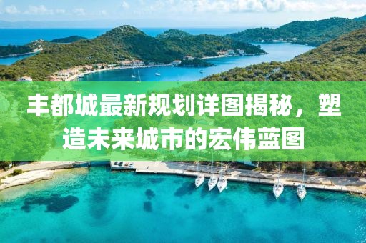 丰都城最新规划详图揭秘，塑造未来城市的宏伟蓝图