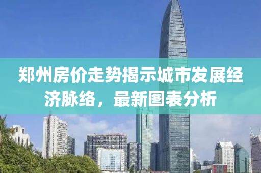 郑州房价走势揭示城市发展经济脉络，最新图表分析