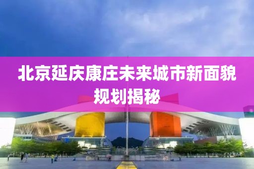 北京延庆康庄未来城市新面貌规划揭秘
