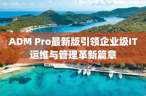 ADM Pro最新版引领企业级IT运维与管理革新篇章