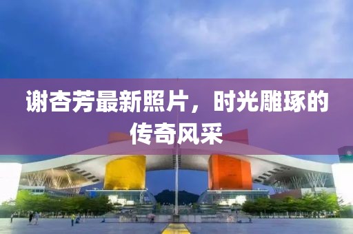 谢杏芳最新照片，时光雕琢的传奇风采
