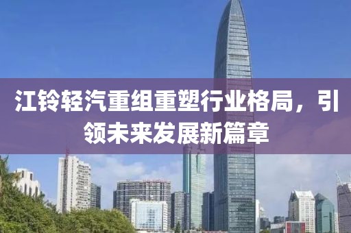 江铃轻汽重组重塑行业格局，引领未来发展新篇章