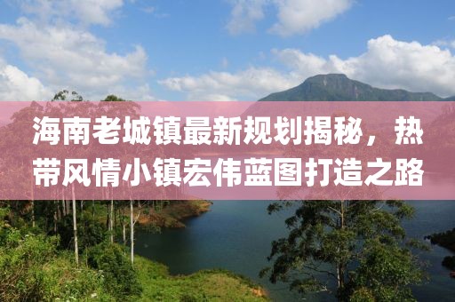 海南老城镇最新规划揭秘，热带风情小镇宏伟蓝图打造之路