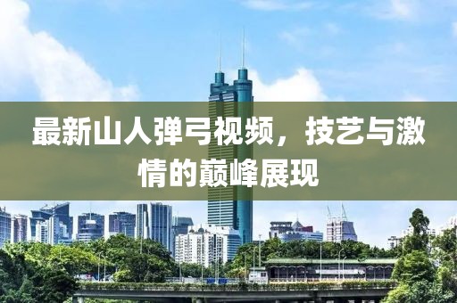 最新山人弹弓视频，技艺与激情的巅峰展现