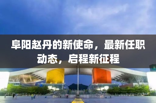 阜阳赵丹的新使命，最新任职动态，启程新征程