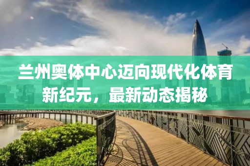 兰州奥体中心迈向现代化体育新纪元，最新动态揭秘