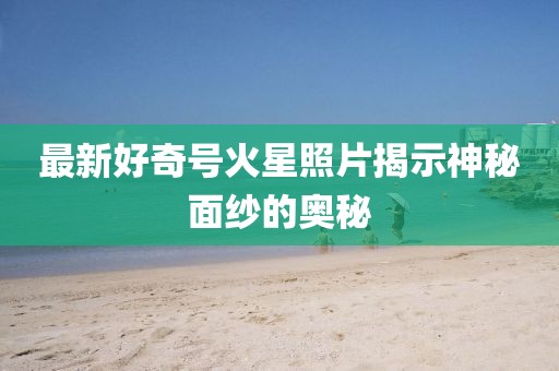最新好奇号火星照片揭示神秘面纱的奥秘