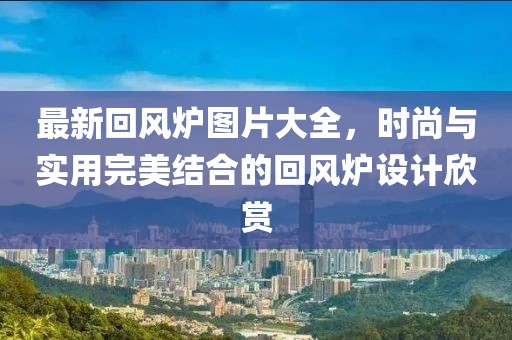 最新回风炉图片大全，时尚与实用完美结合的回风炉设计欣赏