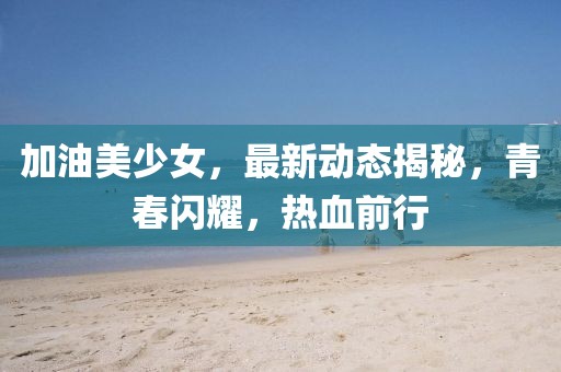 加油美少女，最新动态揭秘，青春闪耀，热血前行