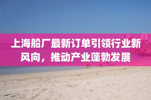 上海船厂最新订单引领行业新风向，推动产业蓬勃发展