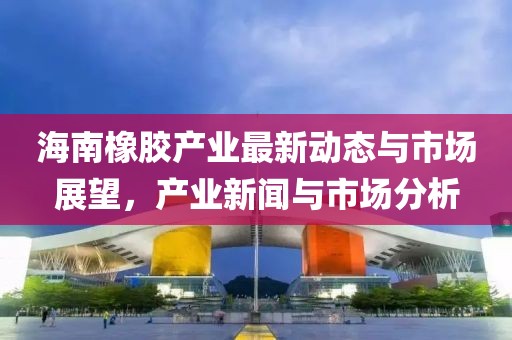 海南橡胶产业最新动态与市场展望，产业新闻与市场分析