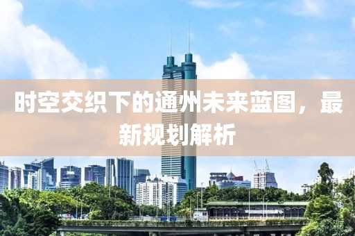 时空交织下的通州未来蓝图，最新规划解析