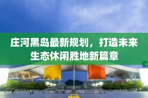 庄河黑岛最新规划，打造未来生态休闲胜地新篇章