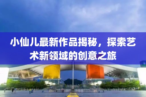 小仙儿最新作品揭秘，探索艺术新领域的创意之旅