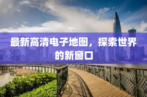 最新高清电子地图，探索世界的新窗口