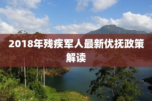 2018年残疾军人最新优抚政策解读