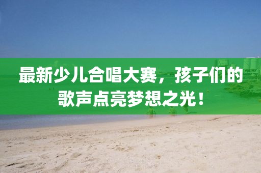 最新少儿合唱大赛，孩子们的歌声点亮梦想之光！