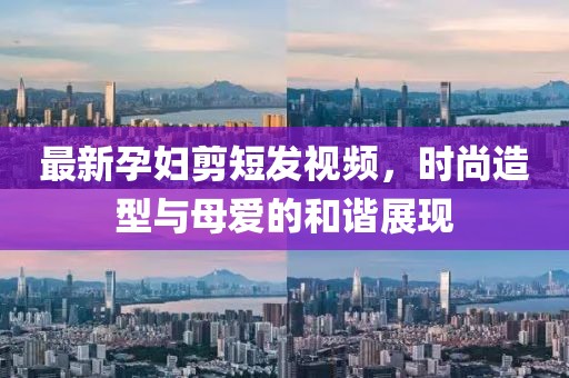 最新孕妇剪短发视频，时尚造型与母爱的和谐展现