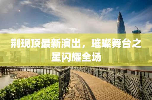 荆现顶最新演出，璀璨舞台之星闪耀全场