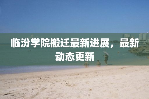 临汾学院搬迁最新进展，最新动态更新