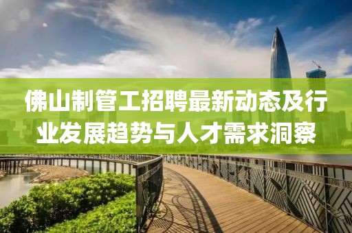 佛山制管工招聘最新动态及行业发展趋势与人才需求洞察