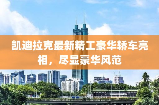 凯迪拉克最新精工豪华轿车亮相，尽显豪华风范