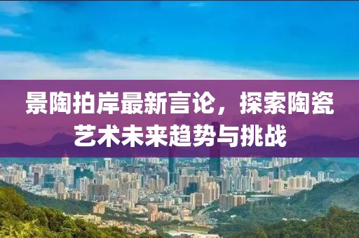 景陶拍岸最新言论，探索陶瓷艺术未来趋势与挑战