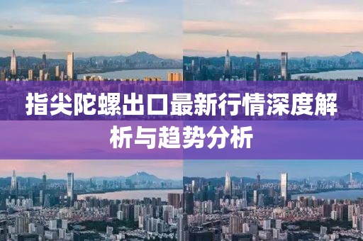 指尖陀螺出口最新行情深度解析与趋势分析