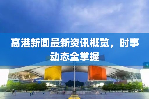 高港新闻最新资讯概览，时事动态全掌握