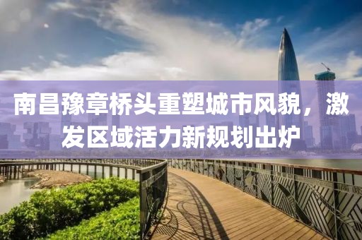 南昌豫章桥头重塑城市风貌，激发区域活力新规划出炉