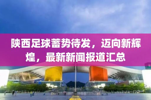 陕西足球蓄势待发，迈向新辉煌，最新新闻报道汇总