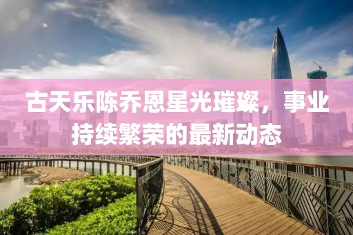 古天乐陈乔恩星光璀璨，事业持续繁荣的最新动态