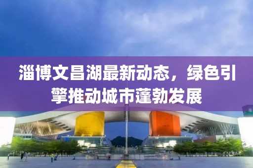 淄博文昌湖最新动态，绿色引擎推动城市蓬勃发展