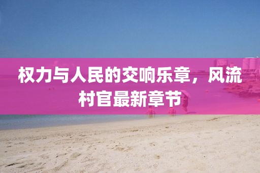 权力与人民的交响乐章，风流村官最新章节
