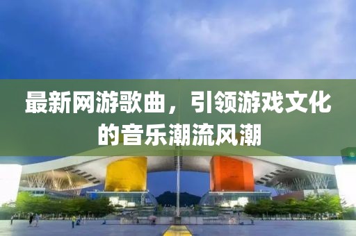 最新网游歌曲，引领游戏文化的音乐潮流风潮