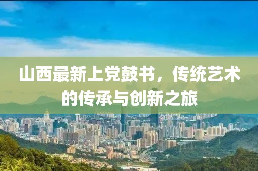 山西最新上党鼓书，传统艺术的传承与创新之旅