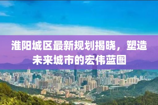 淮阳城区最新规划揭晓，塑造未来城市的宏伟蓝图
