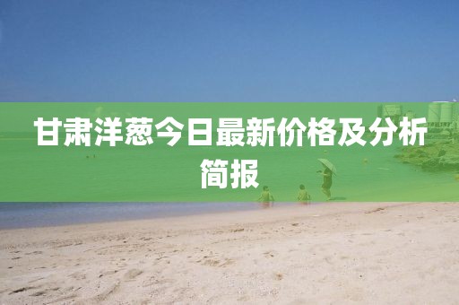 甘肃洋葱今日最新价格及分析简报