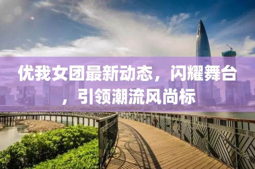 优我女团最新动态，闪耀舞台，引领潮流风尚标