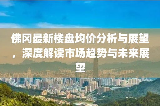 佛冈最新楼盘均价分析与展望，深度解读市场趋势与未来展望