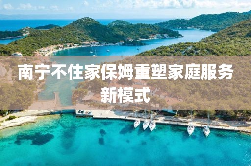 南宁不住家保姆重塑家庭服务新模式
