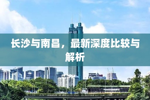 长沙与南昌，最新深度比较与解析