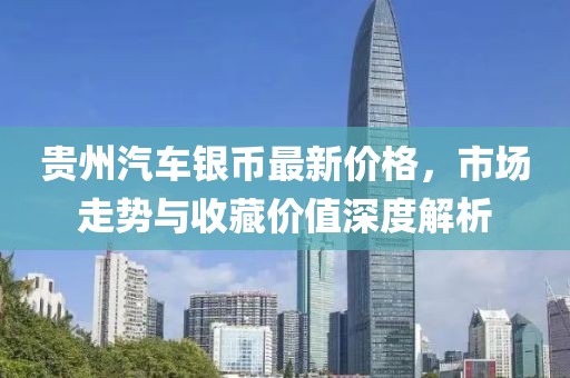 贵州汽车银币最新价格，市场走势与收藏价值深度解析